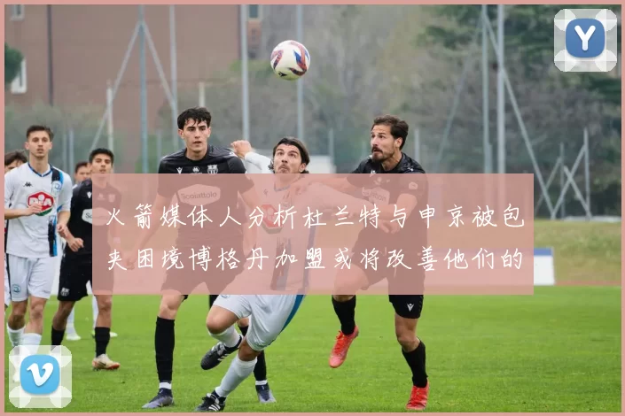 火箭媒体人分析杜兰特与申京被包夹困境博格丹加盟或将改善他们的进攻空间