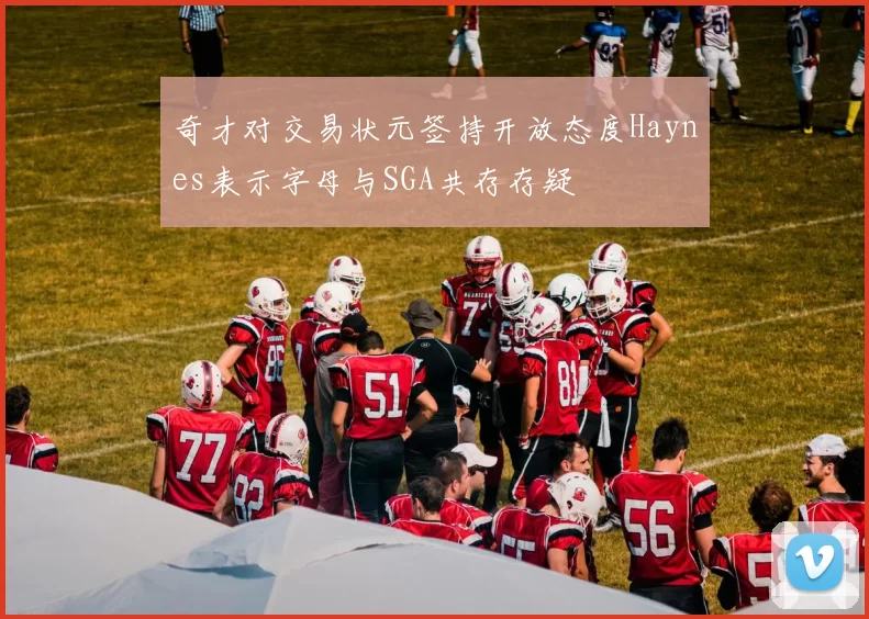 奇才对交易状元签持开放态度Haynes表示字母与SGA共存存疑
