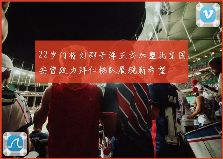 22岁门将刘邵子洋正式加盟北京国安曾效力拜仁梯队展现新希望