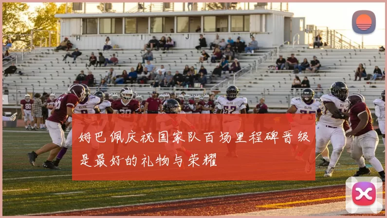 姆巴佩庆祝国家队百场里程碑晋级是最好的礼物与荣耀