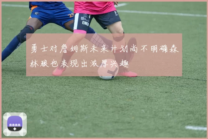 勇士对詹姆斯未来计划尚不明确森林狼也表现出浓厚兴趣