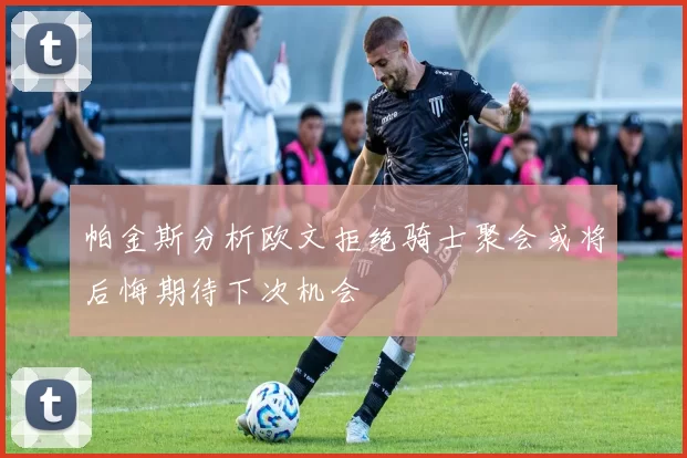 帕金斯分析欧文拒绝骑士聚会或将后悔期待下次机会