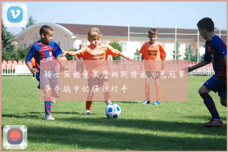 骑士若能重聚詹姆斯将成为总冠军争夺战中的强劲对手