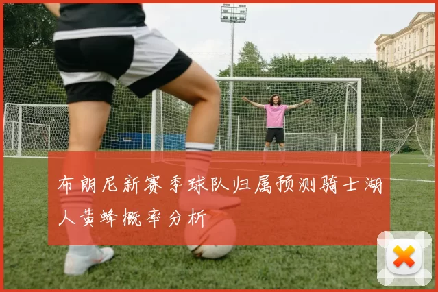 布朗尼新赛季球队归属预测骑士湖人黄蜂概率分析