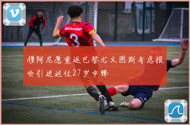穆阿尼愿重返巴黎尤文图斯考虑报价引进这位27岁中锋