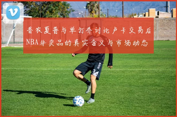 香农夏普与单打乔讨论卢卡交易后NBA非卖品的真实含义与市场动态