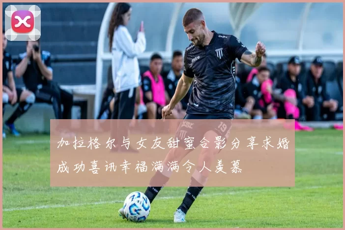 加拉格尔与女友甜蜜合影分享求婚成功喜讯幸福满满令人羡慕