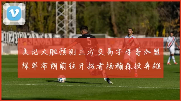 美记大胆预测三方交易字母哥加盟绿军布朗前往开拓者杨瀚森投奔雄鹿